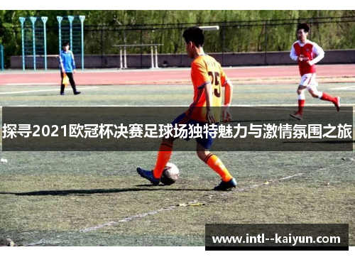 探寻2021欧冠杯决赛足球场独特魅力与激情氛围之旅