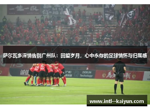 萨尔瓦多深情告别广州队：回望岁月，心中永存的足球情怀与归属感