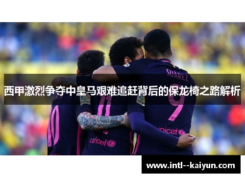 西甲激烈争夺中皇马艰难追赶背后的保龙椅之路解析 西甲激烈争夺中皇马艰难追赶背后的保龙椅之路解析