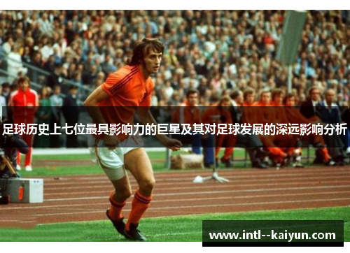 足球历史上七位最具影响力的巨星及其对足球发展的深远影响分析