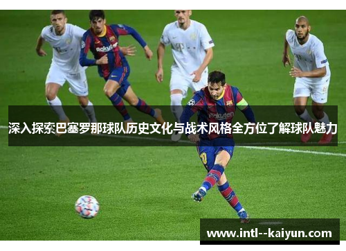 深入探索巴塞罗那球队历史文化与战术风格全方位了解球队魅力
