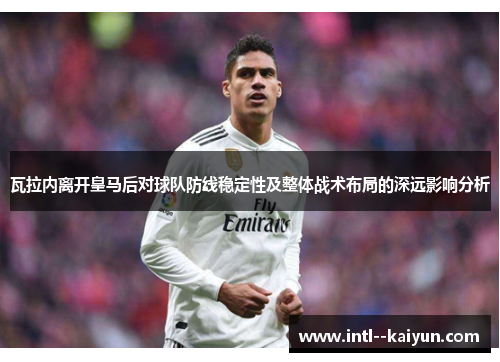 瓦拉内离开皇马后对球队防线稳定性及整体战术布局的深远影响分析