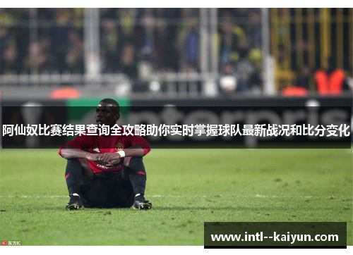 阿仙奴比赛结果查询全攻略助你实时掌握球队最新战况和比分变化