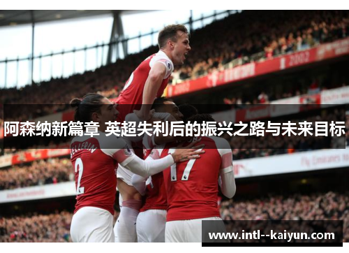 阿森纳新篇章 英超失利后的振兴之路与未来目标 阿森纳新篇章 英超失利后的振兴之路与未来目标