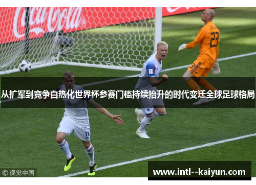 从扩军到竞争白热化世界杯参赛门槛持续抬升的时代变迁全球足球格局