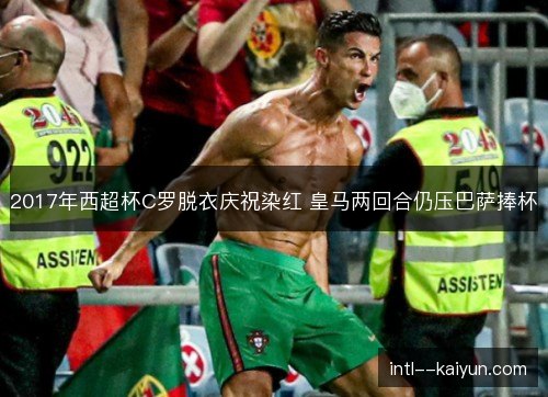 2017年西超杯C罗脱衣庆祝染红 皇马两回合仍压巴萨捧杯 2017年西超杯C罗脱衣庆祝染红 皇马两回合仍压巴萨捧杯