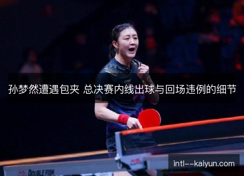 孙梦然遭遇包夹 总决赛内线出球与回场违例的细节 孙梦然遭遇包夹 总决赛内线出球与回场违例的细节
